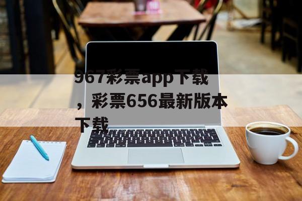 967彩票app下载，彩票656最新版本下载