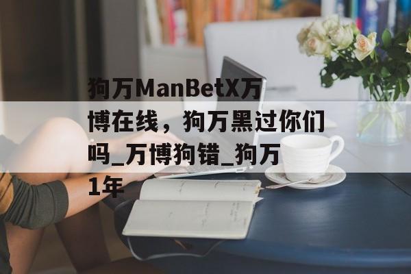 狗万ManBetX万博在线，狗万黑过你们吗_万博狗错_狗万 1年