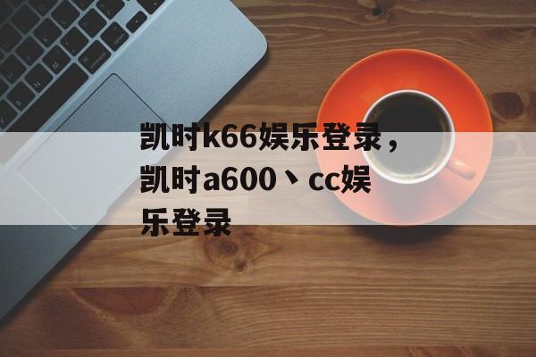 凯时k66娱乐登录，凯时a600丶cc娱乐登录