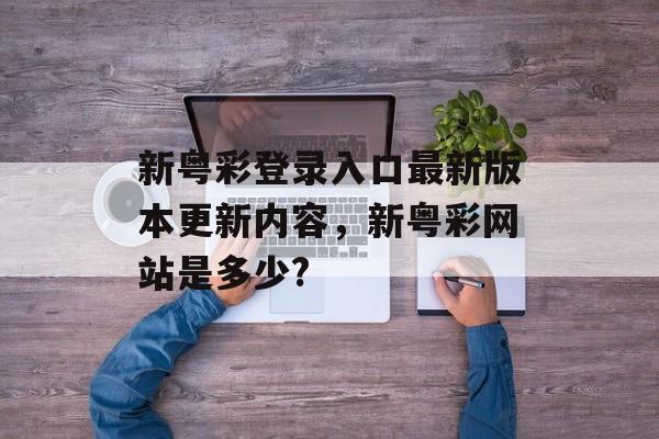 新粤彩登录入口最新版本更新内容，新粤彩网站是多少?